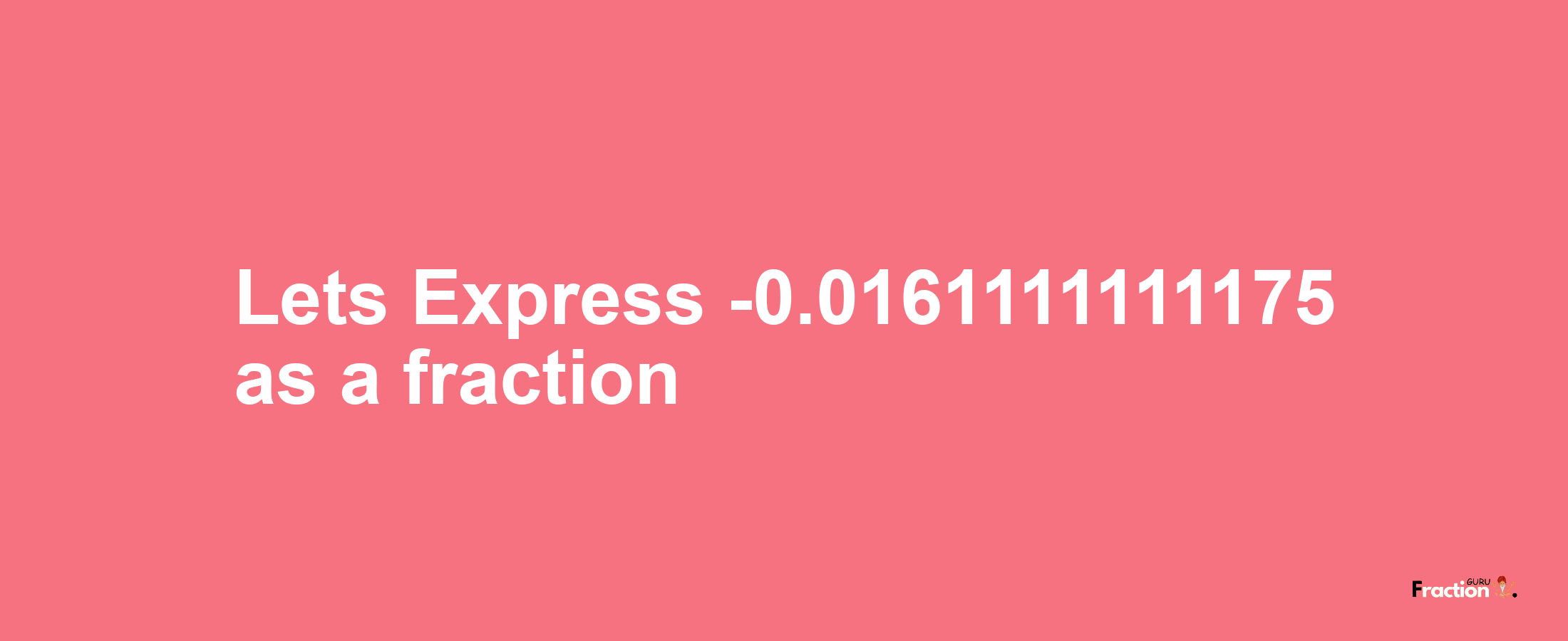 Lets Express -0.0161111111175 as afraction
